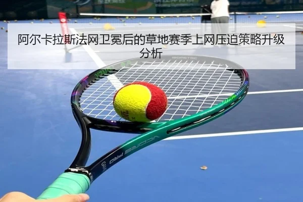 阿尔卡拉斯法网卫冕后的草地赛季上网压迫策略升级分析